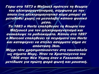 Γύρω στα 1873 ο Μαξουελ πρότεινε τη θεωρία
  του ηλεκτρομαγνητισμού, σύμφωνα με την
 οποία ένα ηλεκτρομαγνητικό κύμα μπορεί να
μεταδοθεί χωρίς να μεσολαβεί κάποιο φυσικό
                    μέσο.
  Το 1883 ο Hertz επαλήθευσε τη θεωρία του
   Μάξγουελ για τον ηλεκτρομαγνητισμό και
ανακάλυψε τα ραδιοκύματα. Κάπου στα 1897
ο Marconi επαληθεύει τα πειράματα του Hertz
 και καταφέρνει να στείλει ασύρματο σήμα σε
               απόσταση 3km.
Μέχρι τότε χρησιμοποιούνταν στη ναυσιπλοΐα
 ως σήματα Μορς. Ήταν τα Χριστούγεννα του
   1906 στην Νέα Υόρκη όταν ο Fassenden
μετέδωσε για πρώτη φορά φωνή και μουσική.
 