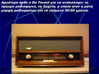 Αργότερα ήρθε ο De Forest για να ανακαλύψει το
πρώιμο ραδιόφωνο, τη Λυχνία, η οποία ήταν η μόνη
μορφή ραδιοφώνου για τα επόμενα 50-60 χρόνια.
 