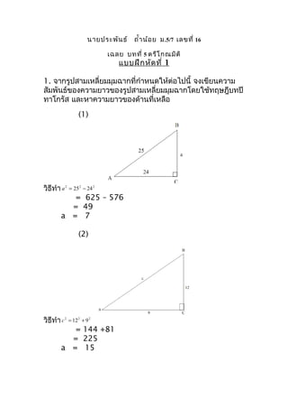 นายประพัน ธ์     ถำ้า น้อ ย ม .5/7 เลขที่ 16

                     เฉลย บทที่ 5 ตรีโ กณมิต ิ
                           แบบฝึก หัด ที่ 1

1. จากรูปสามเหลี่ยมมุมฉากที่กำาหนดให้ต่อไปนี้ จงเขียนความ
สัมพันธ์ของความยาวของรูปสามเหลี่ยมมุมฉากโดยใช้ทฤษฎีบทปี
ทาโกรัส และหาความยาวของด้านที่เหลือ
           (1)




วิธีทำา a 2 = 25 2 − 24 2
               = 625 – 576
              = 49
       a = 7

           (2)




วิธีทำา c 2 = 12 2 + 9 2
               = 144 +81
              = 225
       a = 15
 