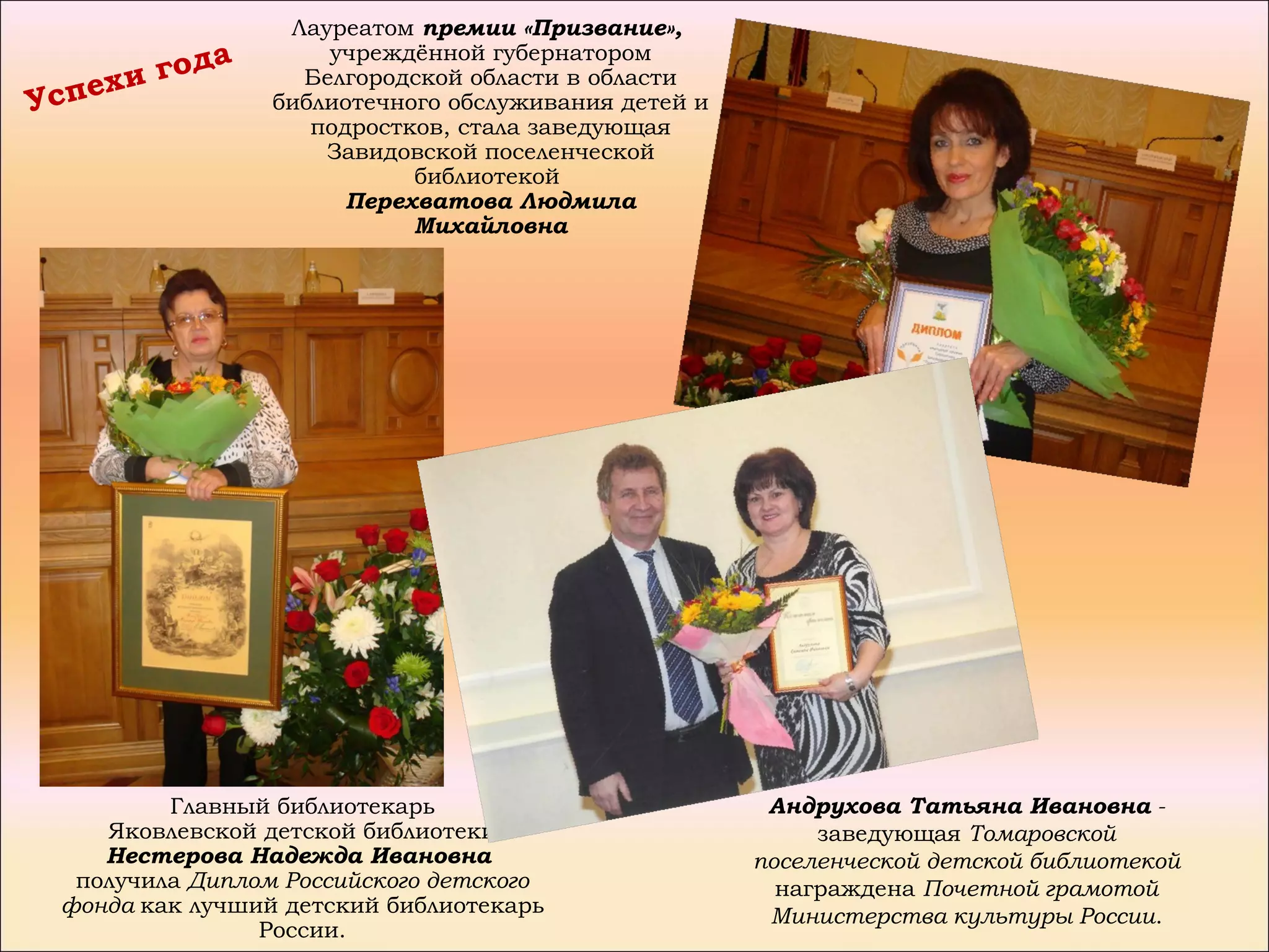 Лауреатом премии «Призвание»,
           да         учреждённой губернатором
     х и го         Белгородской области в области
Успе              библиотечного обслуживания детей и
                     подростков, стала заведующая
                      Завидовской поселенческой
                             библиотекой
                        Перехватова Людмила
                             Михайловна




          Главный библиотекарь                          Андрухова Татьяна Ивановна -
     Яковлевской детской библиотеки                         заведующая Томаровской
     Нестерова Надежда Ивановна                        поселенческой детской библиотекой
   получила Диплом Российского детского                  награждена Почетной грамотой
  фонда как лучший детский библиотекарь                 Министерства культуры России.
                 России.
 