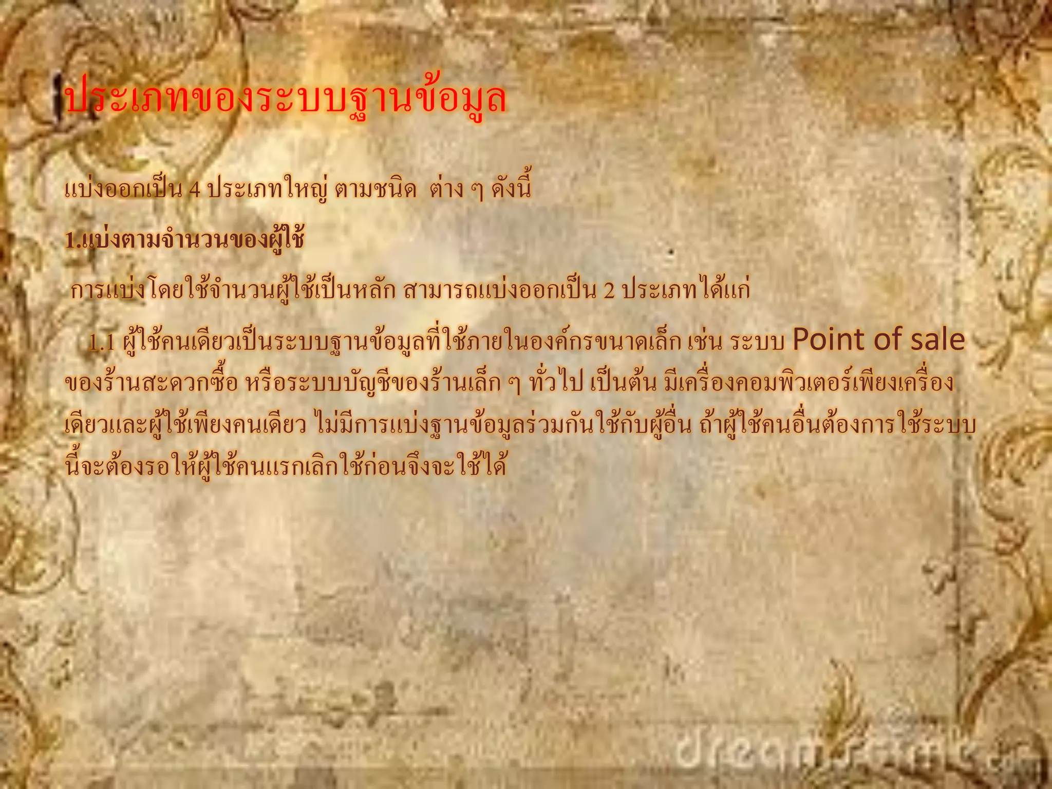 ประเภทของระบบฐานข้อมูล
แบ่งออกเป็ น 4 ประเภทใหญ่ ตามชนิด ต่าง ๆ ดังนี้
1.แบ่ งตามจานวนของผู้ใช้
 การแบ่งโดยใช้จานวนผูใช้เป็ นหลัก สามารถแบ่งออกเป็ น 2 ประเภทได้แก่
                          ้
    1.1 ผูใช้คนเดียวเป็ นระบบฐานข้อมูลที่ใช้ภายในองค์กรขนาดเล็ก เช่น ระบบ Point of sale
          ้
ของร้านสะดวกซื้อ หรื อระบบบัญชีของร้านเล็ก ๆ ทัวไป เป็ นต้น มีเครื่ องคอมพิวเตอร์เพียงเครื่ อง
                                                   ่
             ้                                             ั ้
เดียวและผูใช้เพียงคนเดียว ไม่มีการแบ่งฐานข้อมูลร่ วมกันใช้กบผูอื่น ถ้าผูใช้คนอื่นต้องการใช้ระบบ
                                                                        ้
นี้จะต้องรอให้ผใช้คนแรกเลิกใช้ก่อนจึงจะใช้ได้
                  ู้
 