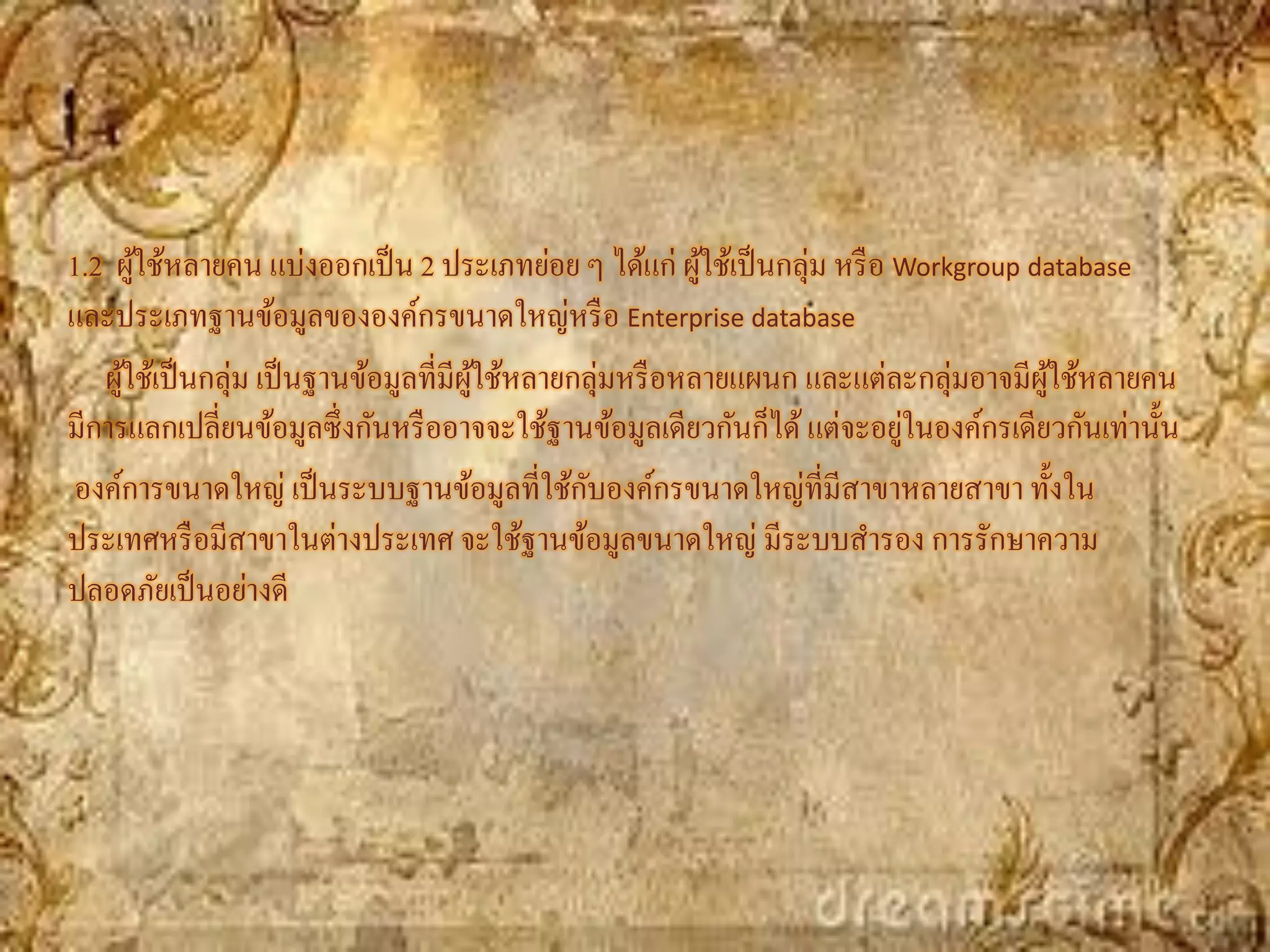 1.2 ผูใช้หลายคน แบ่งออกเป็ น 2 ประเภทย่อย ๆ ได้แก่ ผูใช้เป็ นกลุ่ม หรื อ Workgroup database
       ้                                                  ้
และประเภทฐานข้อมูลขององค์กรขนาดใหญ่หรื อ Enterprise database
   ผูใช้เป็ นกลุ่ม เป็ นฐานข้อมูลที่มีผใช้หลายกลุ่มหรื อหลายแผนก และแต่ละกลุ่มอาจมีผใช้หลายคน
     ้                                 ู้                                           ู้
                                                                         ่
มีการแลกเปลี่ยนข้อมูลซึ่งกันหรื ออาจจะใช้ฐานข้อมูลเดียวกันก็ได้ แต่จะอยูในองค์กรเดียวกันเท่านั้น
                                               ั
องค์การขนาดใหญ่ เป็ นระบบฐานข้อมูลที่ใช้กบองค์กรขนาดใหญ่ที่มีสาขาหลายสาขา ทั้งใน
ประเทศหรื อมีสาขาในต่างประเทศ จะใช้ฐานข้อมูลขนาดใหญ่ มีระบบสารอง การรักษาความ
ปลอดภัยเป็ นอย่างดี
 