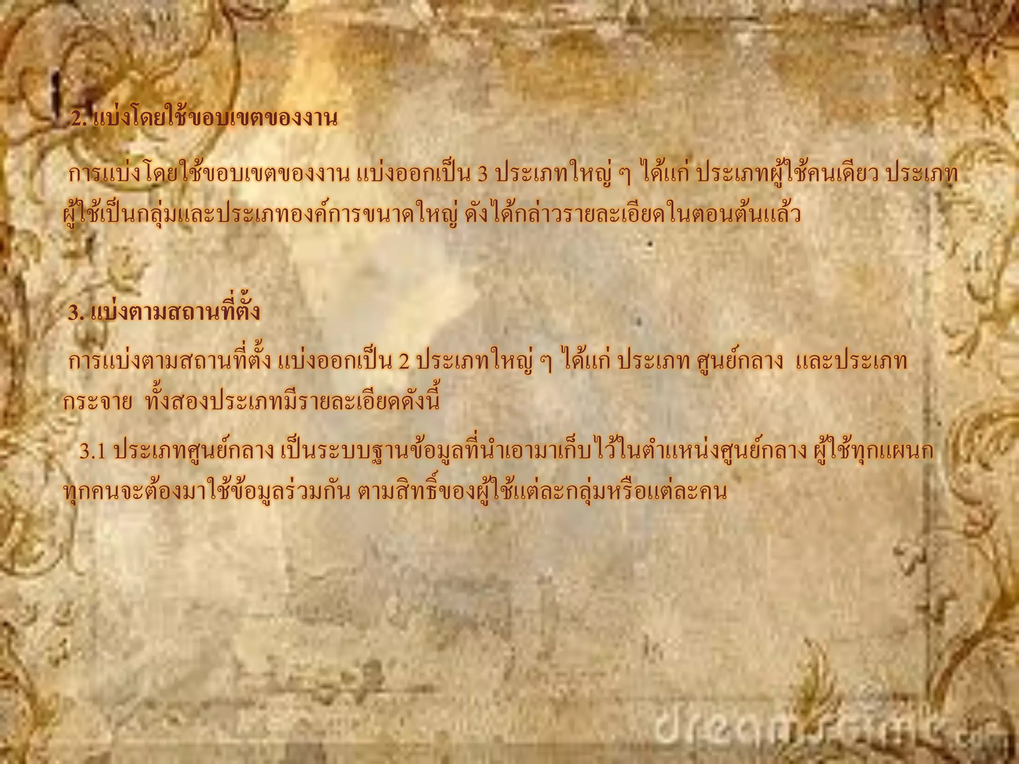 2. แบ่ งโดยใช้ ขอบเขตของงาน
การแบ่งโดยใช้ขอบเขตของงาน แบ่งออกเป็ น 3 ประเภทใหญ่ ๆ ได้แก่ ประเภทผูใช้คนเดียว ประเภท
                                                                       ้
ผูใช้เป็ นกลุ่มและประเภทองค์การขนาดใหญ่ ดังได้กล่าวรายละเอียดในตอนต้นแล้ว
  ้

3. แบ่ งตามสถานทีต้ัง
                  ่
การแบ่งตามสถานที่ต้ง แบ่งออกเป็ น 2 ประเภทใหญ่ ๆ ได้แก่ ประเภท ศูนย์กลาง และประเภท
                      ั
กระจาย ทั้งสองประเภทมีรายละเอียดดังนี้
  3.1 ประเภทศูนย์กลาง เป็ นระบบฐานข้อมูลที่นาเอามาเก็บไว้ในตาแหน่งศูนย์กลาง ผูใช้ทุกแผนก
                                                                              ้
ทุกคนจะต้องมาใช้ขอมูลร่ วมกัน ตามสิ ทธิ์ของผูใช้แต่ละกลุ่มหรื อแต่ละคน
                    ้                        ้
 