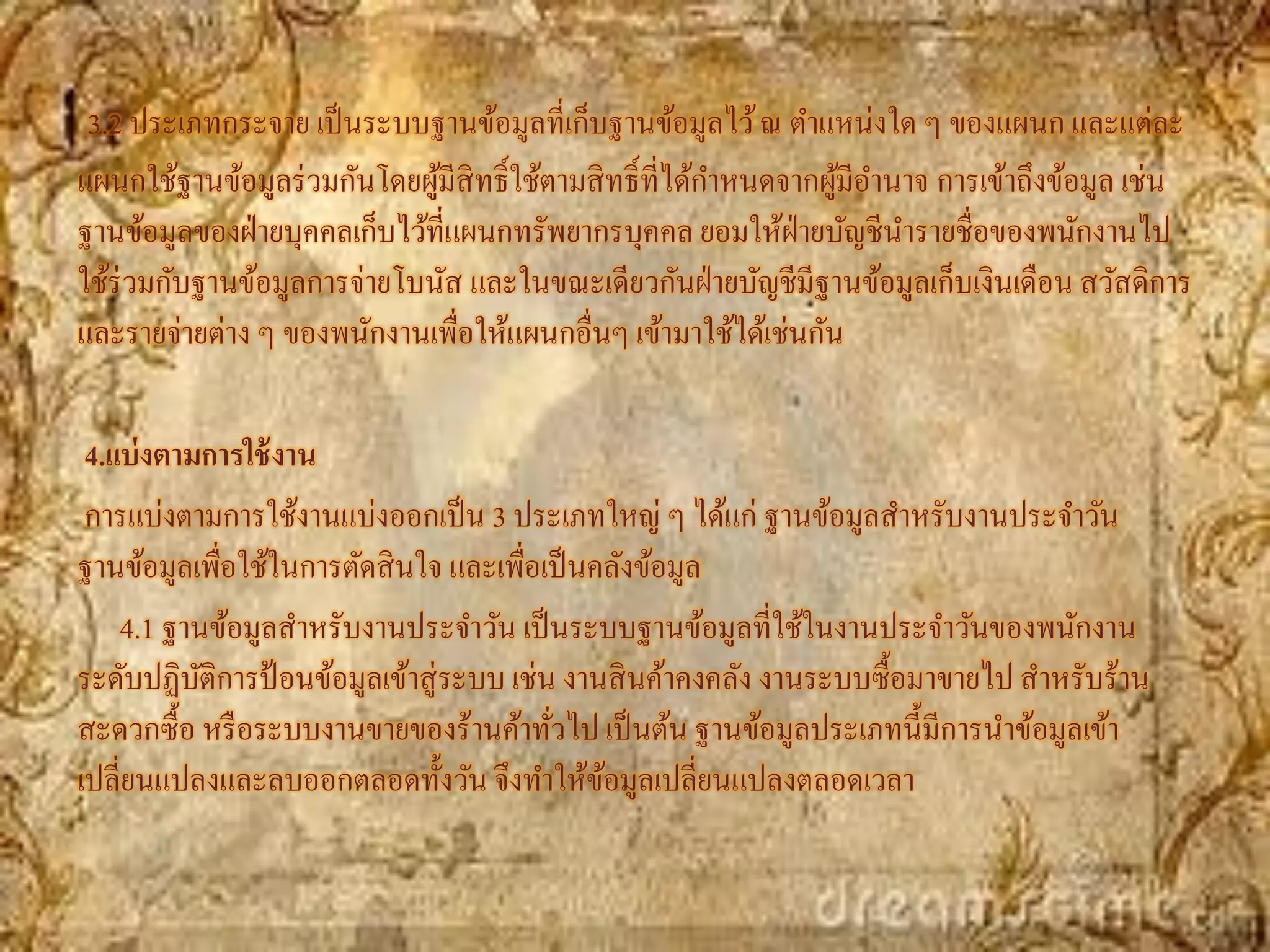 3.2 ประเภทกระจาย เป็ นระบบฐานข้อมูลที่เก็บฐานข้อมูลไว้ ณ ตาแหน่งใด ๆ ของแผนก และแต่ละ
แผนกใช้ฐานข้อมูลร่ วมกันโดยผูมีสิทธิ์ใช้ตามสิ ทธิ์ที่ได้กาหนดจากผูมีอานาจ การเข้าถึงข้อมูล เช่น
                              ้                                   ้
ฐานข้อมูลของฝ่ ายบุคคลเก็บไว้ที่แผนกทรัพยากรบุคคล ยอมให้ฝ่ายบัญชีนารายชื่อของพนักงานไป
ใช้ร่วมกับฐานข้อมูลการจ่ายโบนัส และในขณะเดียวกันฝ่ ายบัญชีมีฐานข้อมูลเก็บเงินเดือน สวัสดิการ
และรายจ่ายต่าง ๆ ของพนักงานเพื่อให้แผนกอื่นๆ เข้ามาใช้ได้เช่นกัน

 4.แบ่ งตามการใช้ งาน
 การแบ่งตามการใช้งานแบ่งออกเป็ น 3 ประเภทใหญ่ ๆ ได้แก่ ฐานข้อมูลสาหรับงานประจาวัน
ฐานข้อมูลเพื่อใช้ในการตัดสิ นใจ และเพื่อเป็ นคลังข้อมูล
    4.1 ฐานข้อมูลสาหรับงานประจาวัน เป็ นระบบฐานข้อมูลที่ใช้ในงานประจาวันของพนักงาน
ระดับปฏิบติการป้ อนข้อมูลเข้าสู่ระบบ เช่น งานสิ นค้าคงคลัง งานระบบซื้อมาขายไป สาหรับร้าน
           ั
สะดวกซื้อ หรื อระบบงานขายของร้านค้าทัวไป เป็ นต้น ฐานข้อมูลประเภทนี้มีการนาข้อมูลเข้า
                                         ่
เปลี่ยนแปลงและลบออกตลอดทั้งวัน จึงทาให้ขอมูลเปลี่ยนแปลงตลอดเวลา
                                              ้
 