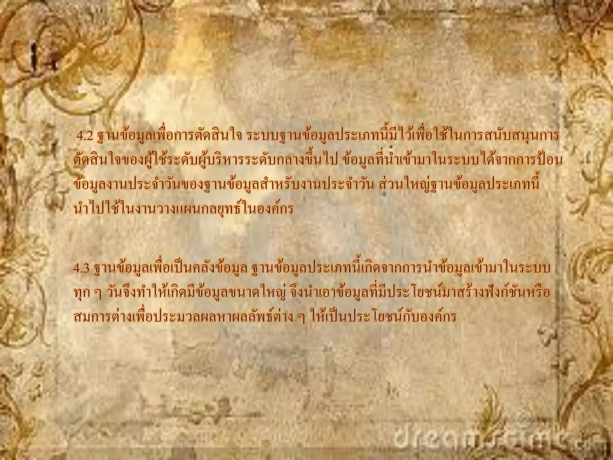 4.2 ฐานข้อมูลเพื่อการตัดสิ นใจ ระบบฐานข้อมูลประเภทนี้มีไว้เพื่อใช้ในการสนับสนุนการ
ตัดสิ นใจของผูใช้ระดับผูบริ หารระดับกลางขึ้นไป ข้อมูลที่นาเข้ามาในระบบได้จากการป้ อน
              ้         ้
ข้อมูลงานประจาวันของฐานข้อมูลสาหรับงานประจาวัน ส่ วนใหญ่ฐานข้อมูลประเภทนี้
นาไปใช้ในงานวางแผนกลยุทธ์ในองค์กร

4.3 ฐานข้อมูลเพื่อเป็ นคลังข้อมูล ฐานข้อมูลประเภทนี้เกิดจากการนาข้อมูลเข้ามาในระบบ
ทุก ๆ วันจึงทาให้เกิดมีขอมูลขนาดใหญ่ จึงนาเอาข้อมูลที่มีประโยชน์มาสร้างฟั งก์ชนหรื อ
                        ้                                                     ั
สมการต่างเพื่อประมวลผลหาผลลัพธ์ต่าง ๆ ให้เป็ นประโยชน์กบองค์กร
                                                            ั
 