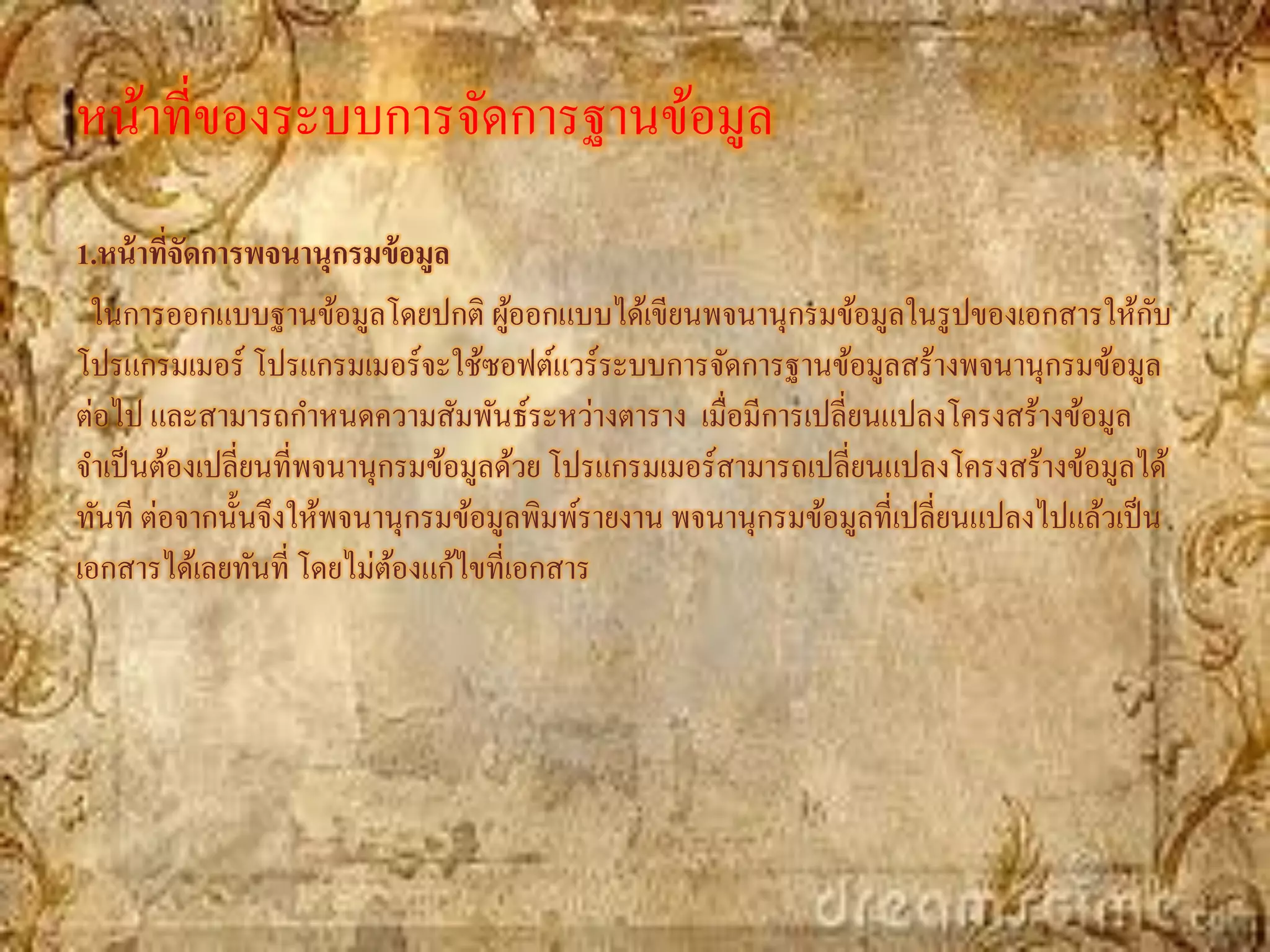 หน้าที่ของระบบการจัดการฐานข้อมูล
1.หน้ าทีจัดการพจนานุกรมข้ อมูล
         ่
 ในการออกแบบฐานข้อมูลโดยปกติ ผูออกแบบได้เขียนพจนานุกรมข้อมูลในรู ปของเอกสารให้กบ
                                     ้                                                   ั
โปรแกรมเมอร์ โปรแกรมเมอร์จะใช้ซอฟต์แวร์ระบบการจัดการฐานข้อมูลสร้างพจนานุกรมข้อมูล
ต่อไป และสามารถกาหนดความสัมพันธ์ระหว่างตาราง เมื่อมีการเปลี่ยนแปลงโครงสร้างข้อมูล
จาเป็ นต้องเปลี่ยนที่พจนานุกรมข้อมูลด้วย โปรแกรมเมอร์สามารถเปลี่ยนแปลงโครงสร้างข้อมูลได้
ทันที ต่อจากนั้นจึงให้พจนานุกรมข้อมูลพิมพ์รายงาน พจนานุกรมข้อมูลที่เปลี่ยนแปลงไปแล้วเป็ น
เอกสารได้เลยทันที่ โดยไม่ตองแก้ไขที่เอกสาร
                            ้
 