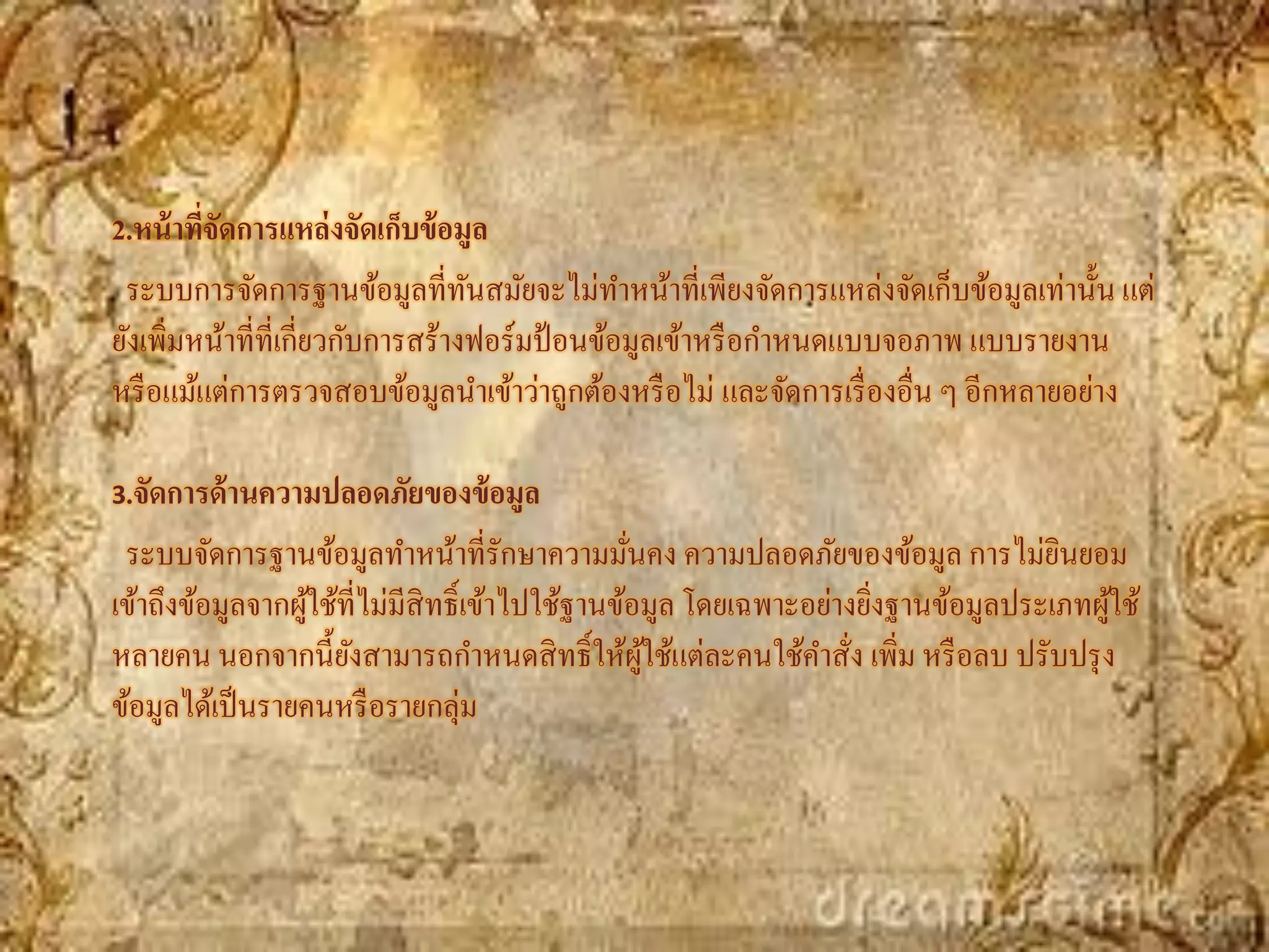 2.หน้ าทีจัดการแหล่ งจัดเก็บข้ อมูล
         ่
 ระบบการจัดการฐานข้อมูลที่ทนสมัยจะไม่ทาหน้าที่เพียงจัดการแหล่งจัดเก็บข้อมูลเท่านั้น แต่
                                  ั
ยังเพิมหน้าที่ที่เกี่ยวกับการสร้างฟอร์มป้ อนข้อมูลเข้าหรื อกาหนดแบบจอภาพ แบบรายงาน
      ่
หรื อแม้แต่การตรวจสอบข้อมูลนาเข้าว่าถูกต้องหรื อไม่ และจัดการเรื่ องอื่น ๆ อีกหลายอย่าง

3.จัดการด้ านความปลอดภัยของข้ อมูล

 ระบบจัดการฐานข้อมูลทาหน้าที่รักษาความมันคง ความปลอดภัยของข้อมูล การไม่ยนยอม
                                                 ่                                 ิ
เข้าถึงข้อมูลจากผูใช้ที่ไม่มีสิทธิ์เข้าไปใช้ฐานข้อมูล โดยเฉพาะอย่างยิงฐานข้อมูลประเภทผูใช้
                  ้                                                  ่                 ้
หลายคน นอกจากนี้ยงสามารถกาหนดสิ ทธิ์ให้ผใช้แต่ละคนใช้คาสัง เพิ่ม หรื อลบ ปรับปรุ ง
                      ั                            ู้              ่
ข้อมูลได้เป็ นรายคนหรื อรายกลุ่ม
 