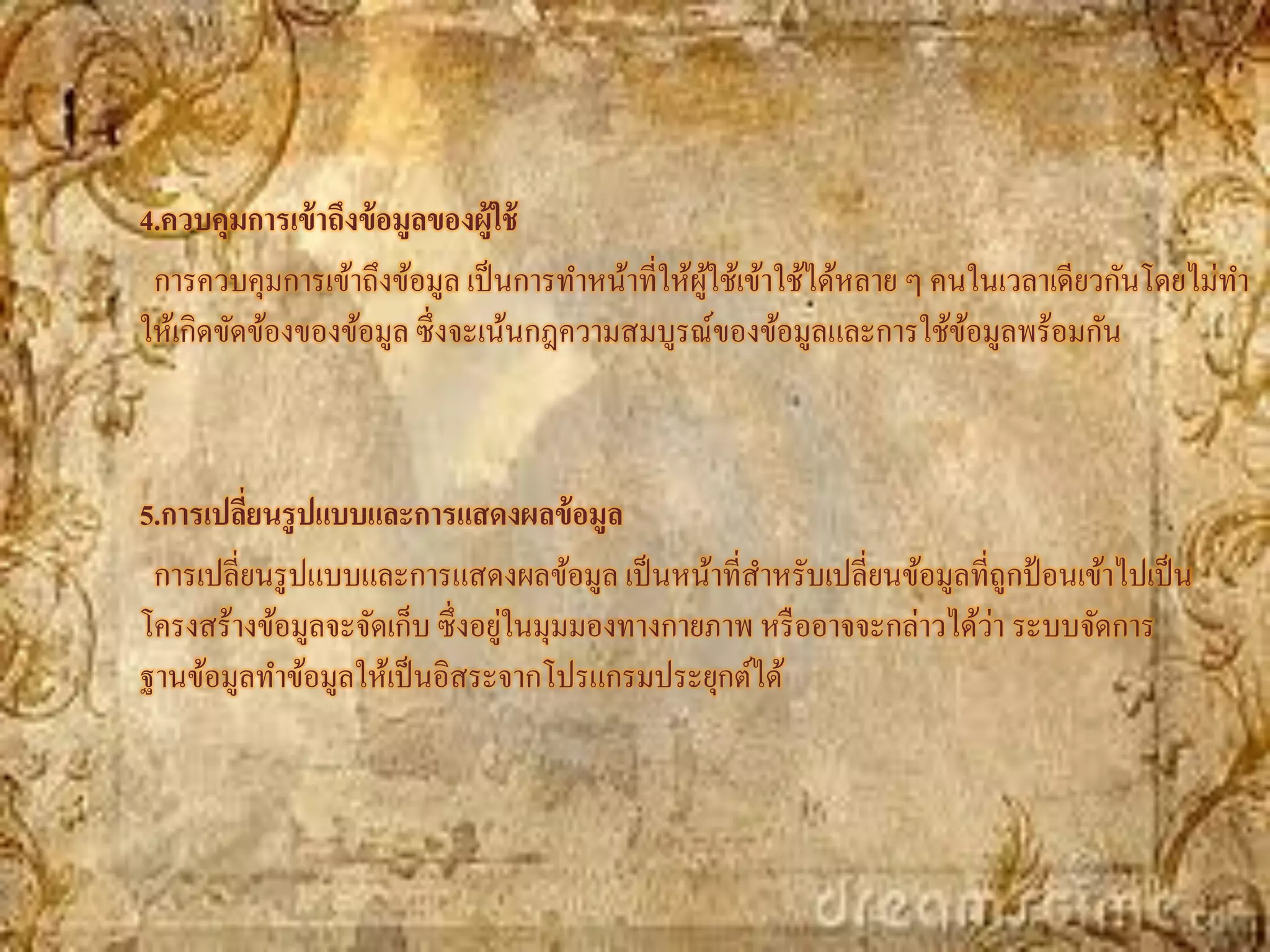 4.ควบคุมการเข้ าถึงข้ อมูลของผู้ใช้
 การควบคุมการเข้าถึงข้อมูล เป็ นการทาหน้าที่ให้ผใช้เข้าใช้ได้หลาย ๆ คนในเวลาเดียวกันโดยไม่ทา
                                                ู้
ให้เกิดขัดข้องของข้อมูล ซึ่งจะเน้นกฎความสมบูรณ์ของข้อมูลและการใช้ขอมูลพร้อมกัน
                                                                      ้



5.การเปลียนรู ปแบบและการแสดงผลข้ อมูล
         ่
 การเปลี่ยนรู ปแบบและการแสดงผลข้อมูล เป็ นหน้าที่สาหรับเปลี่ยนข้อมูลที่ถูกป้ อนเข้าไปเป็ น
                                ่                                      ่
โครงสร้างข้อมูลจะจัดเก็บ ซึ่งอยูในมุมมองทางกายภาพ หรื ออาจจะกล่าวได้วา ระบบจัดการ
ฐานข้อมูลทาข้อมูลให้เป็ นอิสระจากโปรแกรมประยุกต์ได้
 