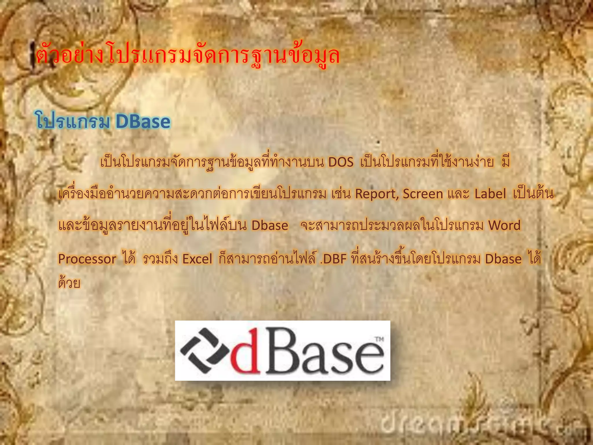 ตัวอย่างโปรแกรมจัดการฐานข้อมูล
โปรแกรม DBase
          เป็ นโปรแกรมจัดการฐานข้ อมูลที่ทางานบน DOS เป็ นโปรแกรมที่ใช้ งานง่าย มี
  เครื่ องมืออานวยความสะดวกต่อการเขียนโปรแกรม เช่น Report, Screen และ Label เป็ นต้ น
  และข้ อมูลรายงานที่อยู่ในไฟล์บน Dbase จะสามารถประมวลผลในโปรแกรม Word
  Processor   ได้ รวมถึง Excel ก็สามารถอ่านไฟล์ .DBF ที่สนร้ างขึ ้นโดยโปรแกรม Dbase ได้
  ด้ วย
 