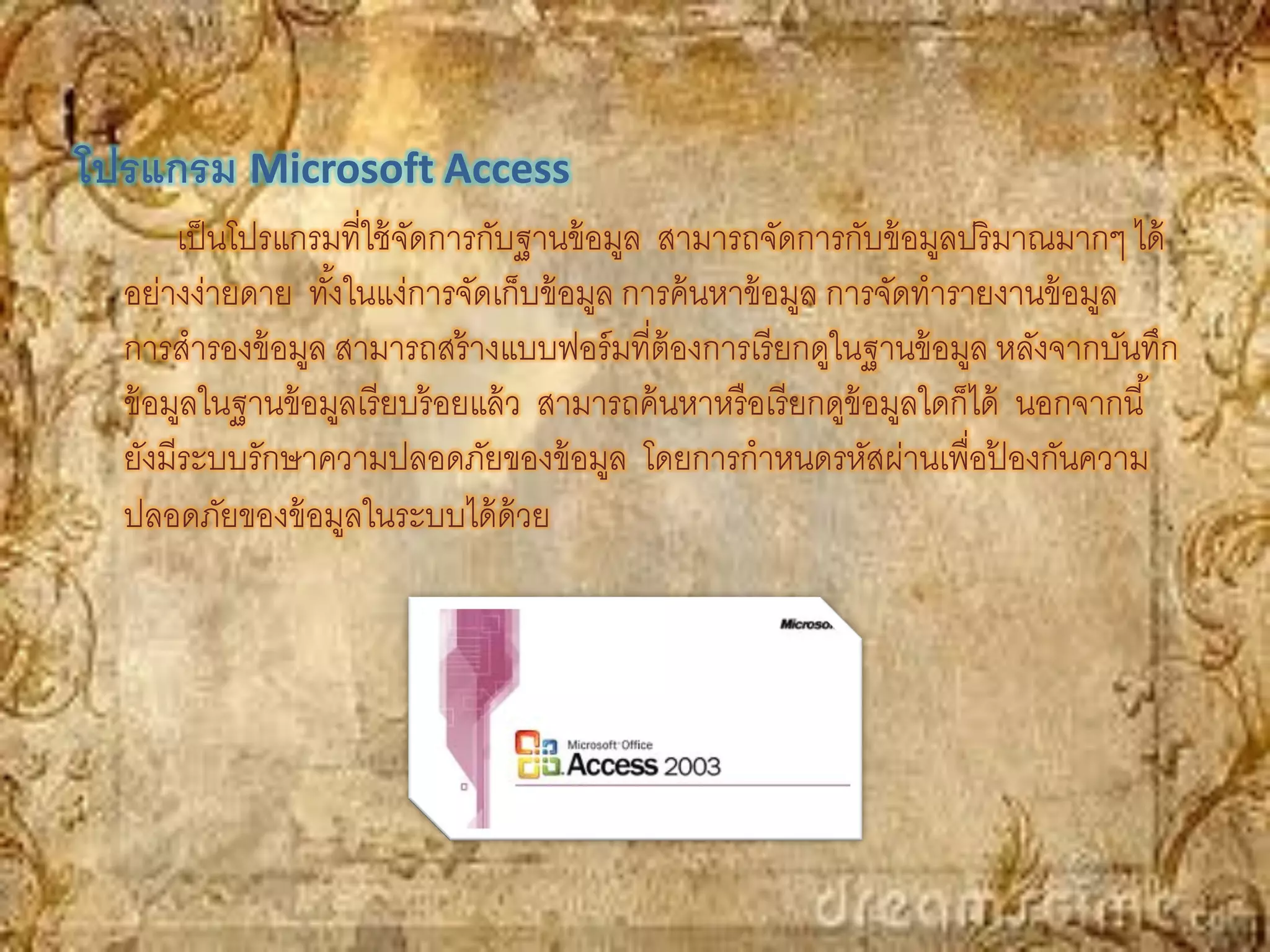 โปรแกรม Microsoft Access
       เป็ นโปรแกรมที่ใช้ จดการกับฐานข้ อมูล สามารถจัดการกับข้ อมูลปริ มาณมากๆ ได้
                           ั
  อย่างง่ายดาย ทังในแง่การจัดเก็บข้ อมูล การค้ นหาข้ อมูล การจัดทารายงานข้ อมูล
                   ้
  การสารองข้ อมูล สามารถสร้ างแบบฟอร์ มที่ต้องการเรี ยกดูในฐานข้ อมูล หลังจากบันทึก
  ข้ อมูลในฐานข้ อมูลเรี ยบร้ อยแล้ ว สามารถค้ นหาหรื อเรี ยกดูข้อมูลใดก็ได้ นอกจากนี ้
  ยังมีระบบรักษาความปลอดภัยของข้ อมูล โดยการกาหนดรหัสผ่านเพื่อปองกันความ    ้
  ปลอดภัยของข้ อมูลในระบบได้ ด้วย
 