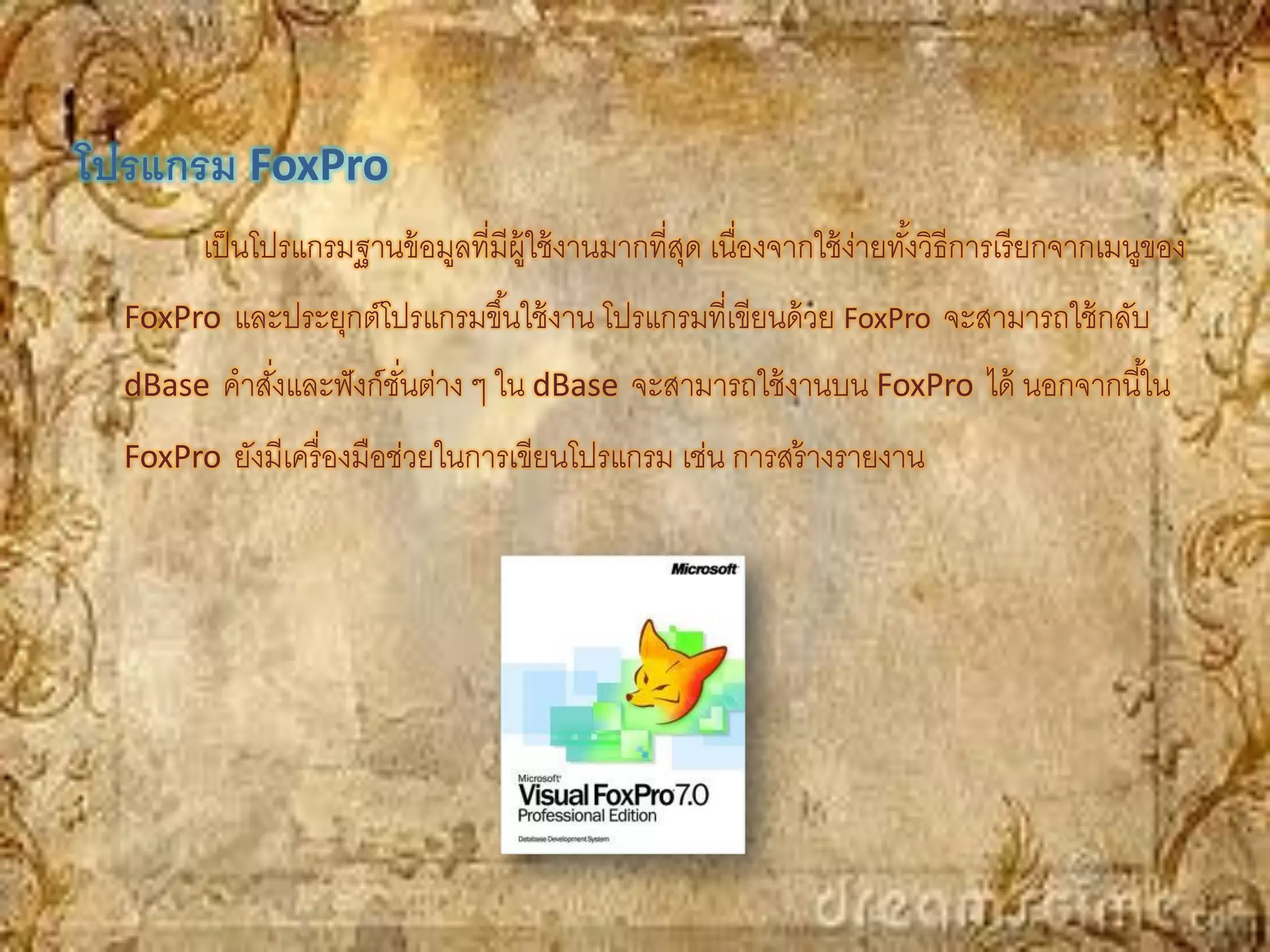 โปรแกรม FoxPro
        เป็ นโปรแกรมฐานข้ อมูลที่มีผ้ ใช้ งานมากที่สด เนื่องจากใช้ ง่ายทังวิธีการเรี ยกจากเมนูของ
                                      ู             ุ                    ้
  FoxPro และประยุกต์โปรแกรมขึ ้นใช้ งาน โปรแกรมที่เขียนด้ วย FoxPro จะสามารถใช้ กลับ
  dBase คาสังและฟั งก์ชนต่าง ๆ ใน dBase จะสามารถใช้ งานบน FoxPro ได้ นอกจากนี ้ใน
            ่          ั่
  FoxPro ยังมีเครื่ องมือช่วยในการเขียนโปรแกรม เช่น การสร้ างรายงาน
 