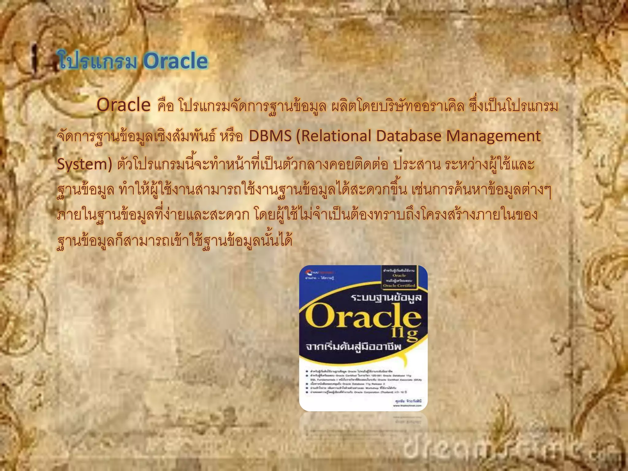 โปรแกรม Oracle
       Oracle คือ โปรแกรมจัดการฐานข้ อมูล ผลิตโดยบริ ษัทออราเคิล ซึงเป็ นโปรแกรม
                                                                             ่
จัดการฐานข้ อมูลเชิงสัมพันธ์ หรื อ DBMS (Relational Database Management
System) ตัวโปรแกรมนี ้จะทาหน้ าที่เป็ นตัวกลางคอยติดต่อ ประสาน ระหว่างผู้ใช้ และ
ฐานข้ อมูล ทาให้ ผ้ ใช้ งานสามารถใช้ งานฐานข้ อมูลได้ สะดวกขึ ้น เช่นการค้ นหาข้ อมูลต่างๆ
                    ู
ภายในฐานข้ อมูลที่ง่ายและสะดวก โดยผู้ใช้ ไม่จาเป็ นต้ องทราบถึงโครงสร้ างภายในของ
ฐานข้ อมูลก็สามารถเข้ าใช้ ฐานข้ อมูลนันได้
                                       ้
 