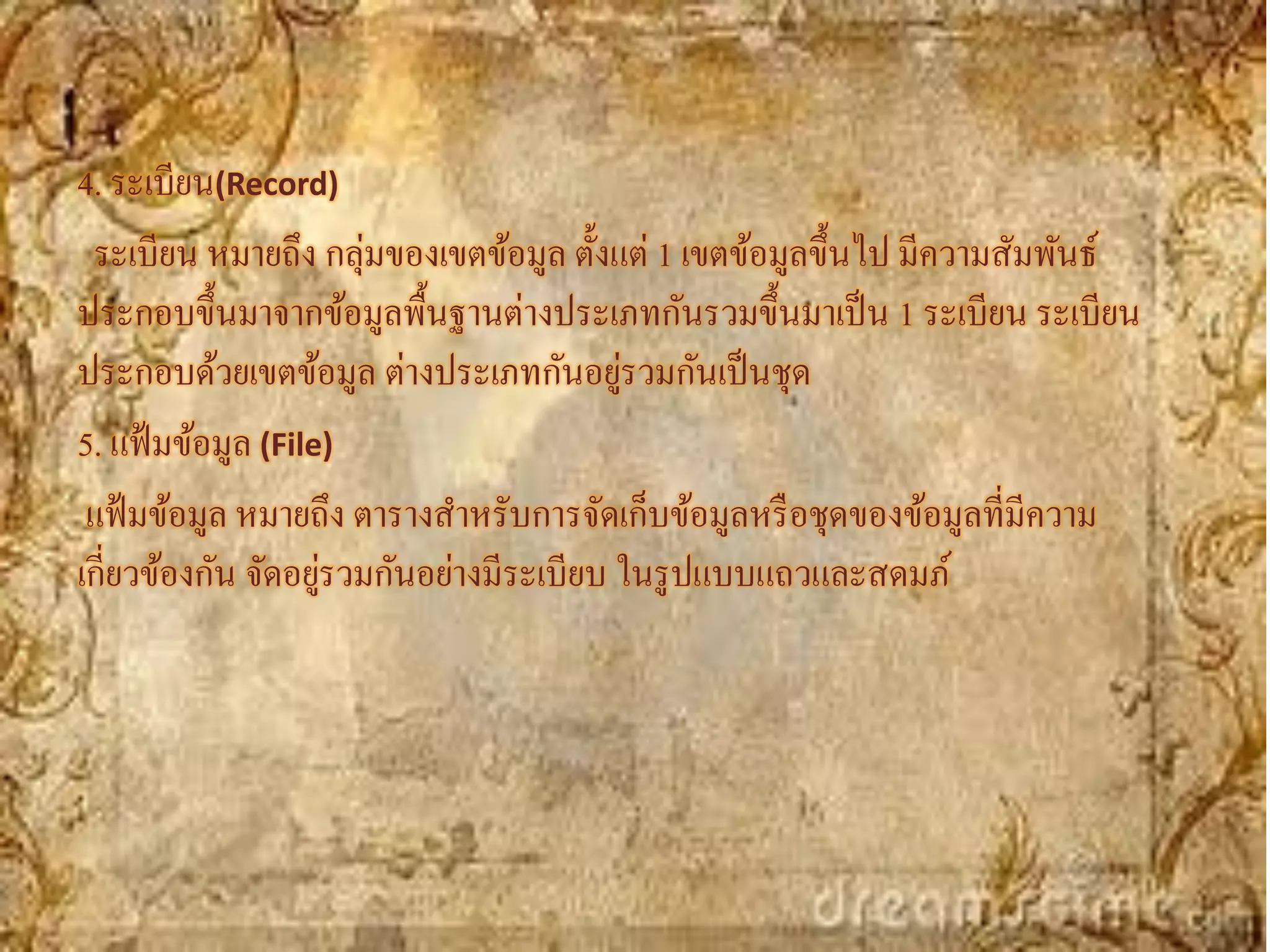 4. ระเบียน(Record)
 ระเบียน หมายถึง กลุ่มของเขตข้อมูล ตั้งแต่ 1 เขตข้อมูลขึ้นไป มีความสัมพันธ์
ประกอบขึ้นมาจากข้อมูลพื้นฐานต่างประเภทกันรวมขึ้นมาเป็ น 1 ระเบียน ระเบียน
                                         ่
ประกอบด้วยเขตข้อมูล ต่างประเภทกันอยูรวมกันเป็ นชุด
5. แฟ้ มข้อมูล (File)
 แฟ้ มข้อมูล หมายถึง ตารางสาหรับการจัดเก็บข้อมูลหรื อชุดของข้อมูลที่มีความ
เกี่ยวข้องกัน จัดอยูรวมกันอย่างมีระเบียบ ในรู ปแบบแถวและสดมภ์
                    ่
 