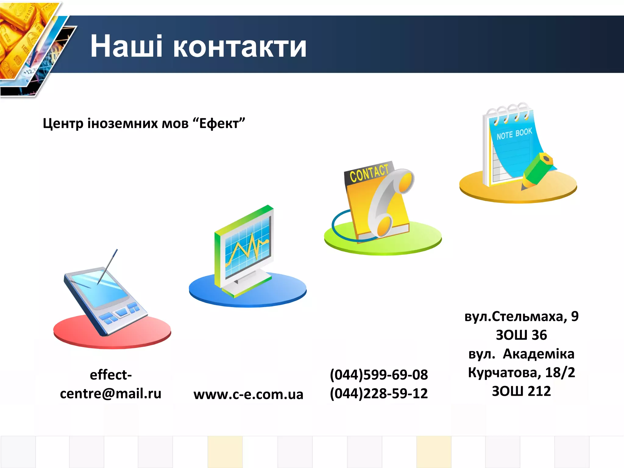 Наші контакти

Центр іноземних мов “Ефект”




                                                      вул.Стельмаха, 9
                                                           ЗОШ 36
                                                       вул. Академіка
      effect-                        (044)599-69-08   Курчатова, 18/2
  centre@mail.ru    www.c-e.com.ua   (044)228-59-12       ЗОШ 212
 
