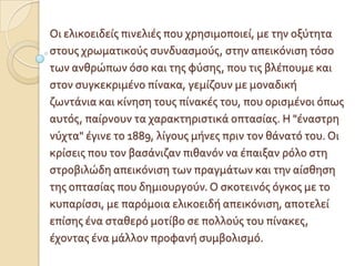 Οι ελικοειδεύσ πινελιϋσ που χρηςιμοποιεύ, με την οξύτητα
ςτουσ χρωματικούσ ςυνδυαςμούσ, ςτην απεικόνιςη τόςο
των ανθρώπων όςο και τησ φύςησ, που τισ βλϋπουμε και
ςτον ςυγκεκριμϋνο πύνακα, γεμύζουν με μοναδικό
ζωντϊνια και κύνηςη τουσ πύνακϋσ του, που οριςμϋνοι όπωσ
αυτόσ, παύρνουν τα χαρακτηριςτικϊ οπταςύασ. Η "ϋναςτρη
νύχτα" ϋγινε το 1889, λύγουσ μόνεσ πριν τον θϊνατό του. Οι
κρύςεισ που τον βαςϊνιζαν πιθανόν να ϋπαιξαν ρόλο ςτη
ςτροβιλώδη απεικόνιςη των πραγμϊτων και την αύςθηςη
τησ οπταςύασ που δημιουργούν. Ο ςκοτεινόσ όγκοσ με το
κυπαρύςςι, με παρόμοια ελικοειδό απεικόνιςη, αποτελεύ
επύςησ ϋνα ςταθερό μοτύβο ςε πολλούσ του πύνακεσ,
ϋχοντασ ϋνα μϊλλον προφανό ςυμβολιςμό.
 
