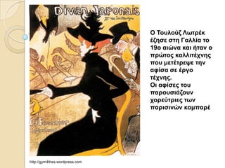 Ο Τοσλούζ Λφηρέκ
                                έζηζε ζηη Γαλλία ηο
                                19ο αιώνα και ήηαν ο
                                πρώηος καλλιηέτνης
                                ποσ μεηέηρευε ηην
                                αθίζα ζε έργο
                                ηέτνης.
                                Οι αθίζες ηοσ
                                παροσζιάζοσν
                                τορεύηριες ηφν
                                παριζινών καμπαρέ




http://gym4thes.wordpress.com
 