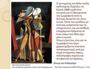 Ο γεννημϋνοσ ςτο Βόλο Ιταλόσ
                                                            καλλιτϋχνησ Τζιόρτζιο ντε
                                                            Κύρικο (1888-1978) όταν
                                                            γνωςτόσ για τη Μεταφυσική
                                                            του ζωγραφικό κατϊ τη
                                                            δεύτερη δεκαετύα του 20ού
                                                            αιώνα. Τοπύα που μοιϊζουν με
                                                            ςκηνικϊ, ανδρεύκελα που τα
                                                            ςτοιχειώνουν, και μια αύςθηςη
                                                            επερχόμενου δρϊματοσ ςε
                                                            ϋναν κόςμο που θϋςη ϋχει
                                                            μόνο η ςιωπό.
                                                            Όπωσ η ζωό του, ϋτςι και το
                                                            ζωγραφικό του ϋργο
                                                            χαρακτηρύζονται από ϋναν
                                                            κατακερματιςμό, από μια
                                                            ςειρϊ αντύρροπεσ τϊςεισ,
                                                            πολύςτροφεσ πορεύεσ και
                                                            αντιφατικϋσ αντιδρϊςεισ.
                                                          Έκηωρ και Ανδρομάτη
http://www.ebooks.gr/book
http://enthemata.wordpress.com/2011/03/13/papadopoulos/   http://alta-zor.blogspot.gr/2008/07/blog-post_10.html
 