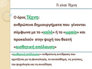 Τι είναι Τέτνη


 Ο ϐροσ Σϋχνη:
 ανθρώπινα δημιουργόματα που γύνονται
 ςϑμφωνα με το «καλϐ» ό το «ωραύο» και
 προκαλοϑν ςτην ψυχό του θεατό
 «αιςθητικό απϐλαυςη»
«αιςθητικό απϐλαυςη»= ανθρώπινη αντύδραςη που
ςχετύζεται με τη φυςιολογύα, το ςυναύςθημα, τισ γνώςεισ,
την ψυχολογύα και τη ςυνεύδηςη
 