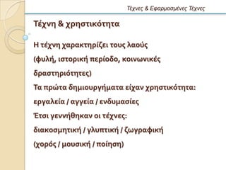 Τέτνες & Εθαρμοζμένες Τέτνες

Σϋχνη & χρηςτικϐτητα

Η τϋχνη χαρακτηρύζει τουσ λαοϑσ
(φυλό, ιςτορικό περύοδο, κοινωνικϋσ
δραςτηριϐτητεσ)
Σα πρώτα δημιουργόματα εύχαν χρηςτικϐτητα:
εργαλεύα / αγγεύα / ενδυμαςύεσ
Ϊτςι γεννόθηκαν οι τϋχνεσ:
διακοςμητικό / γλυπτικό / ζωγραφικό
(χορϐσ / μουςικό / πούηςη)
 
