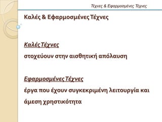 Τέτνες & Εθαρμοζμένες Τέτνες

Καλϋσ & Εφαρμοςμϋνεσ Σϋχνεσ



Καλές Τέχνες
ςτοχεϑουν ςτην αιςθητικό απϐλαυςη


Εφαρμοσμένες Τέχνες
ϋργα που ϋχουν ςυγκεκριμϋνη λειτουργύα και
ϊμεςη χρηςτικϐτητα
 