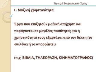 Τέτνες & Εθαρμοζμένες Τέτνες

Γ. Μαζικό χρηςτικϐτητα


Ϊργα που επιζητοϑν μαζικό απόχηςη και
παρϊγονται ςε μεγϊλεσ ποςϐτητεσ και η
χρηςτικϐτητϊ τουσ εξαρτϊται απϐ τον δϋκτη (το
επιλϋγει ό το απορρύπτει)


(π.χ. ΒΙΒΛΙΑ, ΣΗΛΕΟΡΑ΢Η, ΚΙΝΗΜΑΣΟΓΡΑΥΟ΢)
 