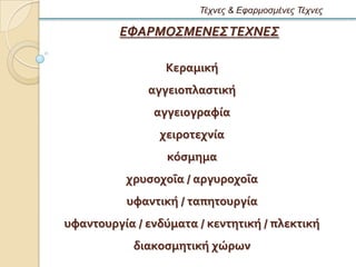 Τέτνες & Εθαρμοζμένες Τέτνες

         ΕΦΑΡΜΟΣΜΕΝΕΣ ΤΕΧΝΕΣ

                 Κεραμικό
              αγγειοπλαςτικό
               αγγειογραφύα
                χειροτεχνύα
                  κϐςμημα
          χρυςοχοϏα / αργυροχοϏα
          υφαντικό / ταπητουργύα
υφαντουργύα / ενδϑματα / κεντητικό / πλεκτικό
            διακοςμητικό χώρων
 
