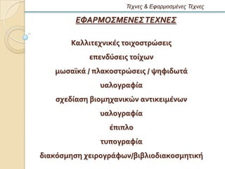 Τέτνες & Εθαρμοζμένες Τέτνες

         ΕΦΑΡΜΟΣΜΕΝΕΣ ΤΕΧΝΕΣ

       Καλλιτεχνικϋσ τοιχοςτρώςεισ
            επενδϑςεισ τούχων
   μωςαώκϊ / πλακοςτρώςεισ / ψηφιδωτϊ
               υαλογραφύα
   ςχεδύαςη βιομηχανικών αντικειμϋνων
               υαλογραφύα
                 ϋπιπλο
               τυπογραφύα
διακϐςμηςη χειρογρϊφων/βιβλιοδιακοςμητικό
 