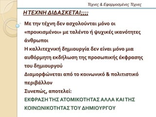 Τέτνες & Εθαρμοζμένες Τέτνες

Η ΤΕΧΝΗ ΔΙΔΑΣΚΕΤΑΙ;;;;
Με την τϋχνη δεν αςχολοϑνται μϐνο οι
«προικιςμϋνοι» με ταλϋντο ό ψυχικϋσ ικανϐτητεσ
ϊνθρωποι
Η καλλιτεχνικό δημιουργύα δεν εύναι μϐνο μια
αυθϐρμητη εκδόλωςη τησ προςωπικόσ ϋκφραςησ
του δημιουργοϑ
Διαμορφώνεται απϐ το κοινωνικϐ & πολιτιςτικϐ
περιβϊλλον
΢υνεπώσ, αποτελεύ:
ΕΚΥΡΑ΢Η ΣΗ΢ ΑΣΟΜΙΚΟΣΗΣΑ΢ ΑΛΛΑ ΚΑΙ ΣΗ΢
ΚΟΙΝΨΝΙΚΟΣΗΣΑ΢ ΣΟΤ ΔΗΜΙΟΤΡΓΟΤ
 