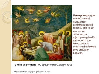 Η Αναγϋννηςη όταν
                                                   ϋνα πολιτιςτικό
                                                   κύνημα που
                                                   εκτϊθηκε χρονικϊ
                                                   περύπου από το 14ο
                                                   ϋωσ και τον
                                                   16οαιώνα, με
                                                   αφετηρύα την Ιταλύα
                                                   από τα τϋλη του
                                                   Μεςαύωνα και
                                                   ςταδιακϊ διαδόθηκε
                                                   ςτην υπόλοιπη
                                                   Ευρώπη.



Giotto di Bondone- «Ο θρήνος για ηο Χριζηό» 1305

http://eicastikon.blogspot.gr/2008/11/7.html
 