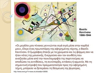 Βαζίλι
                                                      Κανηίνζκι
                                                      1866-1944



  «Οι μεγϊλοι μου πύνακεσ γεννιώνται ςιγϊ ςιγϊ μϋςα ςτην καρδιϊ
  μου», ϋλεγε ϋνασ πρωτοπόροσ τησ αφηρημϋνησ τϋχνησ, ο Βαςύλι
  Καντύνςκι. Ο ζωγρϊφοσ ϋπαιζε με τα χρώματα και τισ φόρμεσ ςαν να
  όταν νότεσ τησ μουςικόσ. Ενεργούςε ςαν τον ςυνθϋτη που
  αναζητϊει μϋςα από την ποικιλομορφύα τησ παρτιτούρασ να
  αποδώςει τισ αντιθϋςεισ, τη ςυνύπαρξη, εντϊςεισ ό αρμονύα. Με τη
  ςημαντικό ςτροφό που πραγματοπούηςε προσ την αφηρημϋνη
  τϋχνη, μπόρεςε να ξεπερϊςει τη δϋςμευςη τησ φιγούρασ.
http://www.enet.gr/?i=news.el.article&id=36085
 
