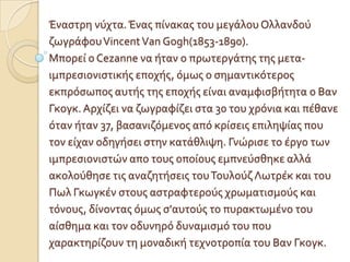 Έναςτρη νύχτα. Ένασ πύνακασ του μεγϊλου Ολλανδού
ζωγρϊφου Vincent Van Gogh(1853-1890).
Μπορεύ ο Cezanne να όταν ο πρωτεργϊτησ τησ μετα-
ιμπρεςιονιςτικόσ εποχόσ, όμωσ ο ςημαντικότεροσ
εκπρόςωποσ αυτόσ τησ εποχόσ εύναι αναμφιςβότητα ο Βαν
Γκογκ. Αρχύζει να ζωγραφύζει ςτα 30 του χρόνια και πϋθανε
όταν όταν 37, βαςανιζόμενοσ από κρύςεισ επιληψύασ που
τον εύχαν οδηγόςει ςτην κατϊθλιψη. Γνώριςε το ϋργο των
ιμπρεςιονιςτών απο τουσ οπούουσ εμπνεύςθηκε αλλϊ
ακολούθηςε τισ αναζητόςεισ του Τουλούζ Λωτρϋκ και του
Πωλ Γκωγκϋν ςτουσ αςτραφτερούσ χρωματιςμούσ και
τόνουσ, δύνοντασ όμωσ ς'αυτούσ το πυρακτωμϋνο του
αύςθημα και τον οδυνηρό δυναμιςμό του που
χαρακτηρύζουν τη μοναδικό τεχνοτροπύα του Βαν Γκογκ.
 