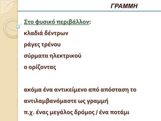 ΓΡΑΜΜΗ

Στο φυςικό περιβάλλον:
κλαδιά δέντρων
ράγεσ τρένου
ςύρματα ηλεκτρικού
ο ορίζοντασ


ακόμα ένα αντικείμενο από απόςταςη το
αντιλαμβανόμαςτε ωσ γραμμή
π.χ. ένασ μεγάλοσ δρόμοσ / ένα ποτάμι
 