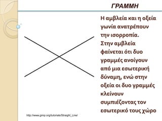 ΓΡΑΜΜΗ
                                               Η αμβλεία και η οξεία
                                               γωνία ανατρέπουν
                                               την ιςορροπία.
                                               Στην αμβλεία
                                               φαίνεται ότι δυο
                                               γραμμέσ ανοίγουν
                                               από μια εςωτερική
                                               δύναμη, ενώ ςτην
                                               οξεία οι δυο γραμμέσ
                                               κλείνουν
                                               ςυμπιέζοντασ τον
                                               εςωτερικό τουσ χώρο
http://www.gimp.org/tutorials/Straight_Line/
 