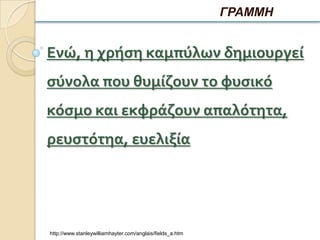 ΓΡΑΜΜΗ


Ενώ, η χρήςη καμπύλων δημιουργεί
ςύνολα που θυμίζουν το φυςικό
κόςμο και εκφράζουν απαλότητα,
ρευςτότηα, ευελιξία




http://www.stanleywilliamhayter.com/anglais/fields_a.htm
 