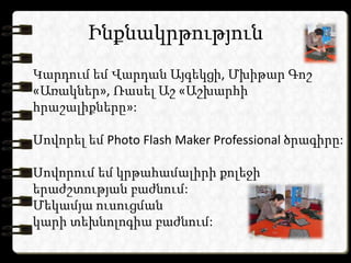 Ինքնակրթություն
Կարդում եմ Վարդան Այգեկցի, Մխիթար Գոշ
«Առակներ», Ռասել Աշ «Աշխարհի
հրաշալիքները»:

Սովորել եմ Photo Flash Maker Professional ծրագիրը:

Սովորում եմ կրթահամալիրի քոլեջի
երաժշտության բաժնում:
Մեկամյա ուսուցման
կարի տեխնոլոգիա բաժնում:
 