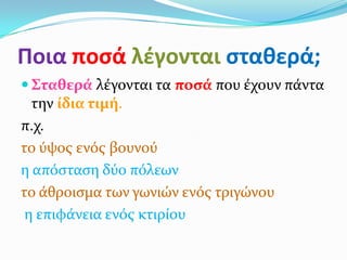 Ποια ποςά λζγονται ςταθερά;
 Σταθερά λϋγονται τα ποςά που ϋχουν πϊντα
  την ίδια τιμή.
π.χ.
το ύψοσ ενόσ βουνού
η απόςταςη δύο πόλεων
το ϊθροιςμα των γωνιών ενόσ τριγώνου
 η επιφϊνεια ενόσ κτιρύου
 