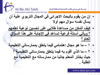 ‫إن من ٌقوم بالبحث االجرائى فً المجال التربوي علٌة أن‬        ‫•‬
                              ‫ٌسؤل نفسه سإال مهم أوال‬
‫كٌف أتمكن من مساعدة طالبً على تحسٌن نوعٌة تعلمهم‬            ‫•‬
 ‫؟ وٌؤتً أسئلة فرعٌة تساعد فً اإلجابة على هذا السإال‬
                                                  ‫العام ؟‬
‫1 – ما هو مجال اهتمامً فٌما ٌتعلق بممارساتً التعلٌمٌة‬       ‫•‬
   ‫2 – ما الذي أقوم به فٌما ٌتعلق بممارساتً التعلٌمٌة ؟‬     ‫•‬
   ‫حٌث ٌختار المعلم جانبا من ممارساته مع التعلٌمٌة مع‬
                                                ‫الطلبة .‬
 