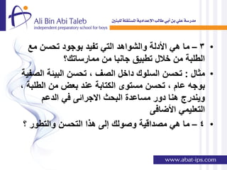 ‫• 3 – ما هً األدلة والشواهد التً تفٌد بوجود تحسن مع‬
             ‫الطلبة من خالل تطبٌق جانبا من ممارساتك؟‬
‫• مثال : تحسن السلوك داخل الصف , تحسن البٌئة الصفٌة‬
‫بوجه عام , تحسن مستوى الكتابة عند بعض من الطلبة ,‬
      ‫وٌندرج هنا دور مساعدة البحث االجرائى فً الدعم‬
                                    ‫التعلٌمً األضافى‬
 ‫• 4 – ما هً مصداقٌة وصولك إلى هذا التحسن والتطور ؟‬
 
