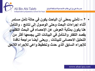 ‫• 2 – تؤملً بمعنى أن الباحث ٌكون فً حالة تؤمل مستمر‬
 ‫أثناء إجراءات البحث وحتى الوصول إلى نتائج , والتؤمل‬
‫هنا ٌكون بمثابة العوض عن اإلحصاء فً البحث التقلٌدي‬
   ‫بقصد التفكر والـتؤمل فً البٌانات التً ٌجمعها أكثر من‬
   ‫التحلٌل االحصائى للبٌانات . وٌعنى أٌضا مراجعة ناقدة‬
‫لإلجراء السابق الذي حدث وتخطٌط واعً لإلجراء الالحق‬
 