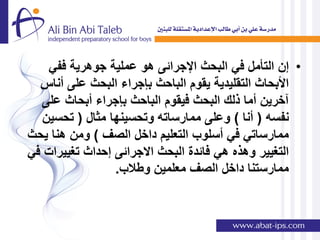 ‫• إن التؤمل فً البحث اإلجرائى هو عملٌة جوهرٌة ففً‬
  ‫األبحاث التقلٌدٌة ٌقوم الباحث بإجراء البحث على أناس‬
  ‫آخرٌن أما ذلك البحث فٌقوم الباحث بإجراء أبحاث على‬
   ‫نفسه ( أنا ) وعلى ممارساته وتحسٌنها مثال ( تحسٌن‬
‫ممارساتً فً أسلوب التعلٌم داخل الصف ) ومن هنا ٌحث‬
‫التغٌٌر وهذه هً فائدة البحث االجرائى إحداث تغٌٌرات فً‬
                 ‫ممارستنا داخل الصف معلمٌن وطالب.‬
 