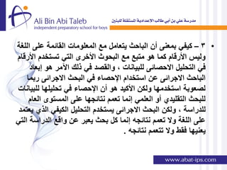 ‫• 3 – كٌفً بمعنى أن الباحث ٌتعامل مع المعلومات القائمة على اللغة‬
‫ولٌس األرقام كما هو متبع مع البحوث األخرى التً تستخدم األرقام‬
     ‫فً التحلٌل االحصائى للبٌانات , والقصد فً ذلك اآلمر هو إبعاد‬
    ‫الباحث االجرائى عن استخدام اإلحصاء فً البحث االجرائى ربما‬
‫لصعوبة استخدمها ولكن األكٌد هو أن اإلحصاء فً تحلٌلها للبٌانات‬
     ‫للبحث التقلٌدي أو العلمً إنما تعمم نتائجها على المستوى العام‬
 ‫للدراسة , ولكن البحث االجرائى ٌستخدم التحلٌل الكٌفً الذي ٌعتمد‬
‫على اللغة وال تعمم نتائجه إنما كل بحث ٌعبر عن واقع الدراسة التً‬
                                     ‫ٌعنٌها فقط وال تتعمم نتائجه .‬
 