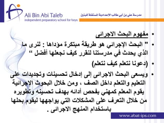 ‫مفهوم البحث االجرائى‬    ‫•‬
     ‫" البحث اإلجرائً هو طرٌقة مبتكرة مإداها : لنرى ما‬     ‫•‬
        ‫الذي ٌحدث فً مدرستنا لنقرر كٌف نجعلها أفضل “‬
                                 ‫(دعونا نتعلم كٌف نتعلم)‬   ‫•‬
‫وٌسعى البحث االجرائى إلى إدخال تحسٌنات وتجدٌدات على‬        ‫•‬
 ‫التعلٌم والتعلم داخل الصف , ومن خالل البحوث اإلجرائٌة‬
  ‫ٌقوم المعلم كمهنً بفحص أدائه بهدف تحسٌنه وتطوٌره‬
‫من خالل التعرف على المشكالت التً ٌواجهها لٌقوم بحلها‬
               ‫باستخدام المنهج االجرائى .‬
 