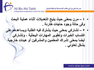 ‫• 4 – مرن بمعنى حٌث ٌتٌح التعدٌالت أثناء عملٌة البحث‬
                         ‫وفى حالة وجود حاجات طارئة .‬
‫• 5 – تشاركً بمعنى حٌث ٌشترك فٌه الطلبة وٌساعدهم على‬
    ‫اكتساب الخبرات وتطوٌر المهارات البحثٌة , وتشاركً‬
 ‫أٌضا بمعنى إشراك المعلمٌن والمشرفٌن أو هٌئات خارجٌة‬
                                         ‫بشكل تعاونً .‬
 