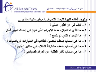‫وتوجد أمثلة كثٌرة للبحث اإلجرائى نعرض منها نماذج ...‬    ‫•‬
                                  ‫1 – كٌف لً أن أطور عملً ؟‬       ‫•‬
‫2 – ما الذي تم انجازه – ما اإلجراء الذي نجح فً إحداث تغٌٌر فعال‬   ‫•‬
                                  ‫3 – ما اإلجراء الذي لم ٌنجح ؟‬   ‫•‬
‫4 – ما هً أسباب ضعف تحصٌل الطالب فً اختبارات الرٌاضٌات ؟‬          ‫•‬
       ‫5 – ما هً أسباب ضعف مشاركة الطالب فً مختبر العلوم ؟‬        ‫•‬
               ‫6 – ما هً أسباب تؤخر الطلبة عن الدوام الصباحً ؟‬    ‫•‬
 