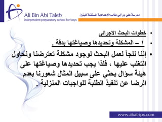 ‫• خطوات البحث االجرائى‬
              ‫• 1 – المشكلة وتحدٌدها وصٌاغتها بدقة .‬
‫• إننا نلجؤ لعمل البحث لوجود مشكلة تعترضنا ونحاول‬
   ‫التغلب علٌها , فلذا ٌجب تحدٌدها وصٌاغتها على‬
    ‫هٌئة سإال بحثً على سبٌل المثال شعورنا بعدم‬
         ‫الرضا عن تنفٌذ الطلبة للواجبات المنزلٌة .‬
 