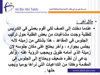 ‫• مثال أخر :‬
‫• عندما دخلت إلى الصف لكً أقوم بعملً فً التدرٌس‬
‫للطلبة وجدت مشاغبات من بعض الطلبة حول ترتٌب‬
 ‫الجلوس فً المقاعد , هذا ٌشتكى من زمٌله ألنه‬
‫ٌجلس بجواره , وأخر ٌحتج على مكان جلوسه الن‬
‫زمٌلة الذي أمامه طوٌل وٌحجب الرإٌة عنه , وأخر‬
  ‫ٌدعى أن نظره ضعٌف وٌحتاج إلى الجلوس فً‬
‫المقدمة وهكذا من التداعٌات التً نراها ٌومٌا وٌجب‬
                     ‫حلها .‬
 
