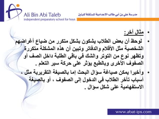 ‫• مثال أخر:‬
‫• لوحظ أن بعض الطالب ٌشكون بشكل متكرر من ضٌاع أغراضهم‬
    ‫الشخصٌة مثل األقالم والدفاتر وتبٌن أن هذه المشكلة متكررة‬
   ‫وتظهر نوع من التوتر والشك فً باقً الطلبة داخل الصف أو‬
         ‫الصفوف األخرى وبالطبع ٌإثر على حركة سٌر التعلم .‬
  ‫• وأخٌرا ٌمكن صٌاغة سإال البحث إما بالصٌغة التقرٌرٌة مثل ,‬
      ‫أسباب تؤخر الطالب فً الدخول إلى الصفوف , أو بالصٌغة‬
                                ‫االستفهامٌة على شكل سإال .‬
 