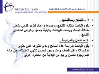 ‫5 – النتائج ومناقشتها .‬    ‫•‬
     ‫ٌقوم الباحث بكتابة النتائج ورصدها وإعداد تقرٌر كتابً ٌشمل‬     ‫•‬
     ‫مشكلة البحث ووصف البٌانات وكٌفٌة جمعها وعرض لملخص‬
                                                       ‫النتائج .‬
                                        ‫6 – التؤمل والمراجعة .‬     ‫•‬
        ‫ٌقوم الباحث بدراسة هذه النتائج ومدى تؤثٌرها على تطوٌر‬      ‫•‬
‫ممارساته داخل الصف وعند وجود تحسن تنتهً المشكلة وفى حالة‬
           ‫عدم وجود تحسن ٌرجع من البداٌة من الخطوة األولى .‬
 
