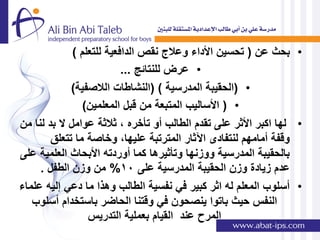 ‫• بحث عن ( تحسٌن األداء وعالج نقص الدافعٌة للتعلم )‬
                           ‫• عرض للنتائج ...‬
             ‫• (الحقٌبة المدرسٌة ) (النشاطات الالصفٌة)‬
                 ‫• ( األسالٌب المتبعة من قبل المعلمٌن)‬
‫• لها اكبر األثر على تقدم الطالب أو تؤخره , ثالثة عوامل ال بد لنا من‬
        ‫وقفة أمامهم لنتفادى اآلثار المترتبة علٌها, وخاصة ما تتعلق‬
‫بالحقٌبة المدرسٌة ووزنها وتؤثٌرها كما أوردته األبحاث العلمٌة على‬
     ‫عدم زٌادة وزن الحقٌبة المدرسٌة على 01% من وزن الطفل .‬
‫• أسلوب المعلم له اثر كبٌر فً نفسٌة الطالب وهذا ما دعً إلٌه علماء‬
   ‫النفس حٌث باتوا ٌنصحون فً وقتنا الحاضر باستخدام أسلوب‬
                  ‫المرح عند القٌام بعملٌة التدرٌس‬
 