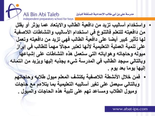 ‫• واستخدام أسالٌب تزٌد من دافعٌة الطالب واالبتعاد عما ٌإثر أو ٌقلل‬
  ‫من دافعٌته للتعلم فالتنوع فً استخدام األسالٌب والنشاطات الالصفٌة‬
   ‫لها تؤثٌر كبٌر أٌضا على دافعٌة الطالب فهً تزٌد من دافعٌته وتعمل‬
   ‫على تنمٌة العملٌة التعلٌمٌة ألنها تعتبر مجاالً مهما ً للطالب فً إبراز‬
     ‫مٌوله وحاجاته وهواٌاته التً ستعمل هذه النشاطات على إشباعها‬
‫وبالتالً سٌجد الطالب فً المدرسة شًء ٌجذبه إلٌها وٌزٌد من انتمائه‬
                                                     ‫إلٌها ٌوما بعد ٌوم .‬
  ‫• فمن خالل األنشطة الالصفٌة ٌكتشف المعلم مٌول طالبه وحاجاتهم‬
   ‫وبالتالً سٌعمل على تغٌر أسالٌبه التعلٌمٌة بما ٌتالءم مع حاجات‬
    ‫ومٌول الطالب ومساعد تهم على تلبٌة هذه الحاجات والمٌول .‬
 